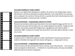 GIULIANO MARRUCCI FUORI CAMPO
Questo è uno degli archivi del governo svedese. Per entrare non bisogna dare nessun
documento e nemmeno dichiarare la propria identità. E una volta dentro si ha accesso
ad un computer che contiene l'elenco di tutti, e quando dico tutti intendo davvero tutti i
documenti prodotti o ricevuti da tutti i ministeri.
LILLIE GUSTAFSSON - FUNZIONARIA ARCHIVI DI STATO
Possiamo ad esempio vedere quali documenti sono stati registrati oggi, perché non c'è
documento che passi dal ministero che non venga registrato qua dentro. Scelgo uno dei
ministeri, ad esempio quello dell'integrazione e uguaglianza, poi metto la data, 3
settembre 2007. Il sistema ha trovato due documenti, sono due lettere ufficiali, ne apro
una a caso...
GIULIANO MARRUCCI FUORI CAMPO
A questo punto è sufficiente segnarsi il codice identificativo di questo documento, e
andarlo a chiedere alle segretarie che stanno all'ingresso... e dopo pochi minuti...
LILLIE GUSTAFSSON - FUNZIONARIA ARCHIVI DI STATO
Ci hanno messo più del solito perché erano a pranzo, ecco il documento... .non è ancora
stato consegnato al destinatario... il mittente è un'autorità locale, ed è gia consultabile,
addirittura prima di essere consegnato...
 