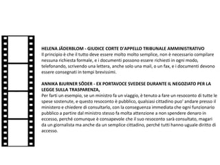 HELENA JÄDERBLOM - GIUDICE CORTE D'APPELLO TRIBUNALE AMMINISTRATIVO
Il principio è che il tutto deve essere molto molto semplice, non è necessario compilare
nessuna richiesta formale, e i documenti possono essere richiesti in ogni modo,
telefonando, scrivendo una lettera, anche solo una mail, o un fax, e i documenti devono
essere consegnati in tempi brevissimi.
ANNIKA BJURNER SÖDER - EX PORTAVOCE SVEDESE DURANTE IL NEGOZIATO PER LA
LEGGE SULLA TRASPARENZA,
Per farti un esempio, se un ministro fa un viaggio, è tenuto a fare un resoconto di tutte le
spese sostenute, e questo resoconto è pubblico, qualsiasi cittadino puo' andare presso il
ministero e chiedere di consultarlo, con la conseguenza immediata che ogni funzionario
pubblico a partire dal ministro stesso fa molta attenzione a non spendere denaro in
eccesso, perché comunque è consapevole che il suo resoconto sarà consultato, magari
da un giornalista ma anche da un semplice cittadino, perché tutti hanno uguale diritto di
accesso.
 