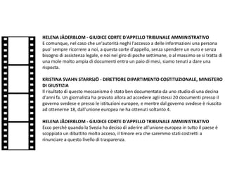 HELENA JÄDERBLOM - GIUDICE CORTE D'APPELLO TRIBUNALE AMMINISTRATIVO
E comunque, nel caso che un'autorità neghi l'accesso a delle informazioni una persona
puo' sempre ricorrere a noi, a questa corte d'appello, senza spendere un euro e senza
bisogno di assistenza legale, e noi nel giro di poche settimane, o al massimo se si tratta di
una mole molto ampia di documenti entro un paio di mesi, siamo tenuti a dare una
risposta.
KRISTINA SVAHN STARRSJÖ - DIRETTORE DIPARTIMENTO COSTITUZIONALE, MINISTERO
DI GIUSTIZIA
Il risultato di questo meccanismo è stato ben documentato da uno studio di una decina
d'anni fa. Un giornalista ha provato allora ad accedere agli stessi 20 documenti presso il
governo svedese e presso le istituzioni europee, e mentre dal governo svedese è riuscito
ad ottenerne 18, dall'unione europea ne ha ottenuti soltanto 4.
HELENA JÄDERBLOM - GIUDICE CORTE D'APPELLO TRIBUNALE AMMINISTRATIVO
Ecco perché quando la Svezia ha deciso di aderire all'unione europea in tutto il paese è
scoppiato un dibattito molto acceso, il timore era che saremmo stati costretti a
rinunciare a questo livello di trasparenza.
 