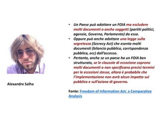 • Un Paese può adottare un FOIA ma escludere
molti documenti o anche soggetti (partiti politici,
agenzie, Governo, Parlamento) da esso.
• Oppure può anche adottare una legge sulla
segretezza (Secrecy Act) che esenta molti
documenti (bilancio pubblico, corrispondenza
pubblica, ecc) dall’accesso.
• Pertanto, anche se un paese ha un FOIA ben
strutturato, se le clausole di eccezione coprono
molti documenti o non specificano precisi termini
per le eccezioni stesse, allora è probabile che
l’implementazione non avrà alcun impatto sul
pubblico e sull’azione di governo.
Fonte: Freedom of Information Act: a Comparative
Analysis
Alexandre Salha
 