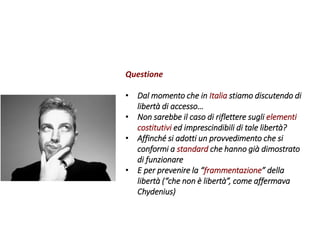 Questione
• Dal momento che in Italia stiamo discutendo di
libertà di accesso…
• Non sarebbe il caso di riflettere sugli elementi
costitutivi ed imprescindibili di tale libertà?
• Affinché si adotti un provvedimento che si
conformi a standard che hanno già dimostrato
di funzionare
• E per prevenire la “frammentazione” della
libertà (“che non è libertà”, come affermava
Chydenius)
 
