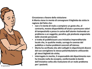 24/03/2016 8
Circostanze a favore della violazione
A Marta viene in mente di consegnare il biglietto da visita in
ragione del fatto che:
• non c'è niente di male a compiere un gesto che, al
contrario, mostra disponibilità all'aiuto e promuove valori
di tempestività e presa in carico dell'utente risolvendo un
problema a un soggetto, peraltro, già piuttosto angosciato
dalle vicende personali;
• si tratta di pubblicizzare una iniziativa imprenditoriale
locale che, in qualche modo, surroga le carenze del
pubblico e risolve problemi concreti all'utenza;
• Marta ha verificato che altri colleghi in dipartimenti diversi
dal suo consigliano lo stesso poliambulatorio utilizzando
gli stessi biglietti da visita;
• interrogato in merito, il responsabile del dipartimento non
ha trovato nulla da eccepire, confermando la bontà
dell'iniziativa volta alla risoluzione di un reale problema
per i pazienti.
 