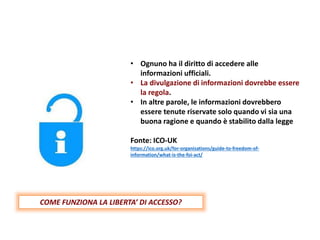 • Ognuno ha il diritto di accedere alle
informazioni ufficiali.
• La divulgazione di informazioni dovrebbe essere
la regola.
• In altre parole, le informazioni dovrebbero
essere tenute riservate solo quando vi sia una
buona ragione e quando è stabilito dalla legge
Fonte: ICO-UK
https://ico.org.uk/for-organisations/guide-to-freedom-of-
information/what-is-the-foi-act/
COME FUNZIONA LA LIBERTA’ DI ACCESSO?
 