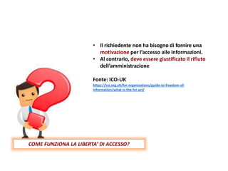 • Il richiedente non ha bisogno di fornire una
motivazione per l’accesso alle informazioni.
• Al contrario, deve essere giustificato il rifiuto
dell’amministrazione
Fonte: ICO-UK
https://ico.org.uk/for-organisations/guide-to-freedom-of-
information/what-is-the-foi-act/
COME FUNZIONA LA LIBERTA’ DI ACCESSO?
 