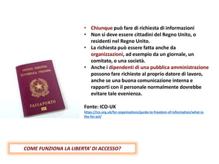• Chiunque può fare di richiesta di informazioni
• Non si deve essere cittadini del Regno Unito, o
residenti nel Regno Unito.
• La richiesta può essere fatta anche da
organizzazioni, ad esempio da un giornale, un
comitato, o una società.
• Anche i dipendenti di una pubblica amministrazione
possono fare richieste al proprio datore di lavoro,
anche se una buona comunicazione interna e
rapporti con il personale normalmente dovrebbe
evitare tale evenienza.
Fonte: ICO-UK
https://ico.org.uk/for-organisations/guide-to-freedom-of-information/what-is-
the-foi-act/
COME FUNZIONA LA LIBERTA’ DI ACCESSO?
 