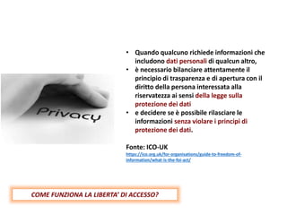 • Quando qualcuno richiede informazioni che
includono dati personali di qualcun altro,
• è necessario bilanciare attentamente il
principio di trasparenza e di apertura con il
diritto della persona interessata alla
riservatezza ai sensi della legge sulla
protezione dei dati
• e decidere se è possibile rilasciare le
informazioni senza violare i principi di
protezione dei dati.
Fonte: ICO-UK
https://ico.org.uk/for-organisations/guide-to-freedom-of-
information/what-is-the-foi-act/
COME FUNZIONA LA LIBERTA’ DI ACCESSO?
 