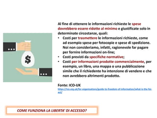 Al fine di ottenere le informazioni richieste le spese
dovrebbero essere ridotte al minimo e giustificate solo in
determinate circostanze, quali:
• Costi per trasmettere le informazioni richieste, come
ad esempio spese per fotocopie e spese di spedizione.
Noi non consideriamo, infatti, ragionevole far pagare
per fornire informazioni on-line;
• Costi previsti da specifiche normative;
• Costi per informazioni prodotte commercialmente, per
esempio, un libro, una mappa o una pubblicazione
simile che il richiedente ha intenzione di vendere e che
non avrebbero altrimenti prodotto.
Fonte: ICO-UK
https://ico.org.uk/for-organisations/guide-to-freedom-of-information/what-is-the-foi-
act/
COME FUNZIONA LA LIBERTA’ DI ACCESSO?
 