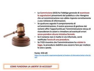 • La Commissione (ICO) ha l’obbligo generale di esaminare
le segnalazioni provenienti dal pubblico e che ritengono
che un'amministrazione non abbia risposto correttamente
a una richiesta di informazioni.
• Se qualcuno segnala il comportamento di
un’amministrazione, il nostro processo di gestione dei
reclami offre l'opportunità per l’amministrazione stessa di
riconsiderare le azioni e rimediare ad eventuali errori
senza prendere alcuna iniziativa formale.
• Se il reclamo non è risolto in via informale, verrà
notificato l’avvio di una procedura.
• Se l’ICO riscontra che l’amministrazione ha violato la
legge, la procedura stabilirà cosa occorre fare per mettere
le cose a posto.
Fonte: ICO-UK
https://ico.org.uk/for-organisations/guide-to-freedom-of-information/what-is-the-foi-
act/
COME FUNZIONA LA LIBERTA’ DI ACCESSO?
 