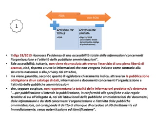 FOIA
non-FOIA
ACCESSIBILITA’
TOTALE
•FOIA
ACCESSIBILITA’
LIMITATA
•Dlgs 33/2013
(accessibilità totale
dei dati sotto obbligo
di pubblicazione)
• Il dlgs 33/2013 riconosce l’esistenza di una accessibilità totale delle informazioni concernenti
l'organizzazione e l'attività delle pubbliche amministrazioni".
• Tale accessibilità, tuttavia, non viene riconosciuta attraverso l'esercizio di una piena libertà di
accesso, cioè, rispetto a tutte le informazioni che non vengano indicate come contrarie alla
sicurezza nazionale o alla privacy dei cittadini,
• ma viene garantita, secondo quanto il legislatore chiaramente indica, attraverso la pubblicazione
obbligatoria di un catalogo di dati, informazioni e documenti concernenti l'organizzazione e
l'attività delle pubbliche amministrazioni
• che, seppure cospicue, non rappresentano la totalità delle informazioni prodotte e/o detenute:
"...per pubblicazione si intende la pubblicazione, in conformità alle specifiche e alle regole
tecniche di cui all'allegato A, nei siti istituzionali delle pubbliche amministrazioni dei documenti,
delle informazioni e dei dati concernenti l'organizzazione e l'attività delle pubbliche
amministrazioni, cui corrisponde il diritto di chiunque di accedere ai siti direttamente ed
immediatamente, senza autenticazione ed identificazione".
1
 