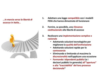 1. Adottare una legge compatibile con i modelli
FOIA che hanno dimostrato di funzionare
2. Fornire, se possibile, una rilevanza
costituzionale alla libertà di accesso
3. Realizzare una implementazione semplice e
razionale
• Adottando soluzioni tecnologiche per
migliorare la qualità dell’archiviazione
• Adottando soluzioni rapide per le
controversie
• Eliminando o limitando al massimo la
discrezionalità nell’applicare una eccezione
• Formando i dipendenti pubblici (e i
decisori pubblici in generale) all’”apertura”
e alla “tracciabilità” del loro processo
decisionale*
…in marcia verso la libertà di
accesso in Italia…
 