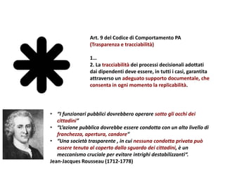 Art. 9 del Codice di Comportamento PA
(Trasparenza e tracciabilità)
1…
2. La tracciabilità dei processi decisionali adottati
dai dipendenti deve essere, in tutti i casi, garantita
attraverso un adeguato supporto documentale, che
consenta in ogni momento la replicabilità.
• “I funzionari pubblici dovrebbero operare sotto gli occhi dei
cittadini”
• “L’azione pubblica dovrebbe essere condotta con un alto livello di
franchezza, apertura, candore”
• “Una società trasparente , in cui nessuna condotta privata può
essere tenuta al coperto dallo sguardo dei cittadini, è un
meccanismo cruciale per evitare intrighi destabilizzanti“.
Jean-Jacques Rousseau (1712-1778)
 