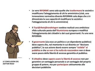 • Le vere RIFORME sono solo quelle che trasformano le società e
modificano l’atteggiamento di chi le amministra (cioè, una
innovazione normativa diventa RIFORMA solo dopo che si è
dimostrata la sua capacità di modificare la società e
l’atteggiamento di chi la amministra)
• Il Tryckfrihetsförordningen svedese realizzò una ambiziosa
sfida culturale posta dall’Illuminismo europeo e modificò
l’atteggiamento dei cittadini e dei suoi governanti. Fu una vera
RIFORMA
• Il governante (sia esso un politico o un dipendente pubblico)
deve sapere che, nel momento in cui diventa un “decisore
pubblico”, la sua azione dovrà essere sempre “visibile” al
pubblico e che se non si ha nulla da nascondere non si deve
avere paura della libertà di accesso garantita al pubblico.
• Il cittadino deve sapere usare la libertà di accesso non per
garantire un vantaggio personale o un vantaggio del proprio
gruppo di potere, ma per partecipare attivamente alle
decisioni pubbliche
LE CONCLUSIONI DEL
DOTTOR ROSSI
 