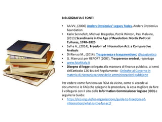 BIBLIOGRAFIA E FONTI
• AA.VV., (2006) Anders Chydenius’ Legacy Today, Anders Chydenius
Foundation
• Karin Sennefelt, Michael Bregnsbo, Patrik Winton, Pasi Ihalaine,
(2013) Scandinavia in the Age of Revolution: Nordic Political
Cultures, 1740–1820
• Salha A., (2014), Freedom of Information Act: a Comparative
Analysis
• Di Rienzo M., (2014), Trasparenza e trasparentismi, @spazioetico
• G. Marrucci per REPORT (2007), Trasparenze svedesi, reportage
• www.foia4italy.it
• Disegno di legge collegato alla manovra di finanza pubblica, ai sensi
dell’articolo 126-bis del Regolamento - Deleghe al Governo in
materia di riorganizzazione delle amministrazioni pubbliche
Per vedere come funziona un FOIA da vicino, come si accede ai
documenti e le FAQ che spiegano la procedura, la cosa migliore da fare
è collegarsi con il sito della Information Commissioner inglese (ICO) e
seguire la Guida:
• https://ico.org.uk/for-organisations/guide-to-freedom-of-
information/what-is-the-foi-act/
 