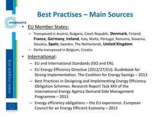 Best Practises – Main Sources
• EU Member States:
– Transposed in Austria, Bulgaria, Czech Republic, Denmark, Finland,
France, Germany, Ireland, Italy, Malta, Portugal, Romania, Slovenia,
Slovakia, Spain, Sweden, The Netherlands, United Kingdom
– Partly transposed in Belgium, Croatia
• International:
– EU and International Standards (ISO and EN).
– EU Energy Efficiency Directive (2012/27/EU). Guidebook for
Strong Implementation. The Coalition for Energy Savings – 2013
– Best Practices in Designing and Implementing Energy Efficiency
Obligation Schemes. Research Report Task XXII of the
International Energy Agency Demand Side Management
Programme – 2012
– Energy efficiency obligations – the EU experience. European
Council for an Energy Efficient Economy – 2012
 