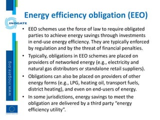 Energy efficiency obligation (EEO)
• EEO schemes use the force of law to require obligated
parties to achieve energy savings through investments
in end-use energy efficiency. They are typically enforced
by regulation and by the threat of financial penalties.
• Typically, obligations in EEO schemes are placed on
providers of networked energy (e.g., electricity and
natural gas distributors or standalone retail suppliers).
• Obligations can also be placed on providers of other
energy forms (e.g., LPG, heating oil, transport fuels,
district heating), and even on end-users of energy.
• In some jurisdictions, energy savings to meet the
obligation are delivered by a third party “energy
efficiency utility”.
 