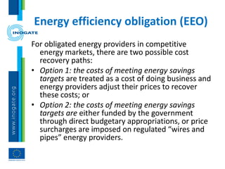 Energy efficiency obligation (EEO)
For obligated energy providers in competitive
energy markets, there are two possible cost
recovery paths:
• Option 1: the costs of meeting energy savings
targets are treated as a cost of doing business and
energy providers adjust their prices to recover
these costs; or
• Option 2: the costs of meeting energy savings
targets are either funded by the government
through direct budgetary appropriations, or price
surcharges are imposed on regulated “wires and
pipes” energy providers.
 