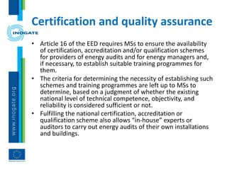 Certification and quality assurance
• Article 16 of the EED requires MSs to ensure the availability
of certification, accreditation and/or qualification schemes
for providers of energy audits and for energy managers and,
if necessary, to establish suitable training programmes for
them.
• The criteria for determining the necessity of establishing such
schemes and training programmes are left up to MSs to
determine, based on a judgment of whether the existing
national level of technical competence, objectivity, and
reliability is considered sufficient or not.
• Fulfilling the national certification, accreditation or
qualification scheme also allows “in-house” experts or
auditors to carry out energy audits of their own installations
and buildings.
 