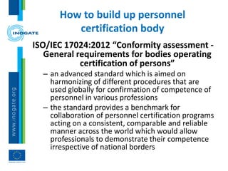 How to build up personnel
certification body
ISO/IEC 17024:2012 “Conformity assessment -
General requirements for bodies operating
certification of persons”
– an advanced standard which is aimed on
harmonizing of different procedures that are
used globally for confirmation of competence of
personnel in various professions
– the standard provides a benchmark for
collaboration of personnel certification programs
acting on a consistent, comparable and reliable
manner across the world which would allow
professionals to demonstrate their competence
irrespective of national borders
 
