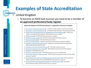 Examples of State Accreditation
• United Kingdom
– To become an ESOS lead assessor you need to be a member of
an approved professional body register.
 