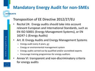 Mandatory Energy Audit for non-SMEs
Transposition of EE Directive 2012/27/EU
• Recital 24: Energy audits should take into account
relevant European and International Standards, such as
EN ISO 50001 (Energy Management Systems), or EN
16247-1 (Energy Audits)
• Art. 8: Energy Audits and Energy Management Systems
– Energy audit every 4 years, or:
– Energy or environmental management system
– Energy audits carried out by qualified and/or accredited experts
– Encourage training programmes for energy auditors
• Annex VI: transparent and non-discriminatory criteria
for energy audits
 