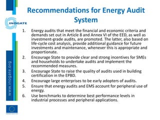 Recommendations for Energy Audit
System
1. Energy audits that meet the financial and economic criteria and
demands set out in Article 8 and Annex VI of the EED, as well as
investment-grade audits, are promoted. The latter, also based on
life-cycle cost analysis, provide additional guidance for future
investments and maintenance, whenever this is appropriate and
proportionate.
2. Encourage State to provide clear and strong incentives for SMEs
and households to undertake audits and implement the
recommended measures.
3. Encourage State to raise the quality of audits used in building
certification in the EPBD.
4. Encourage large enterprises to be early adopters of audits.
5. Ensure that energy audits and EMS account for peripheral use of
energy.
6. Use benchmarks to determine best performance levels in
industrial processes and peripheral applications.
 