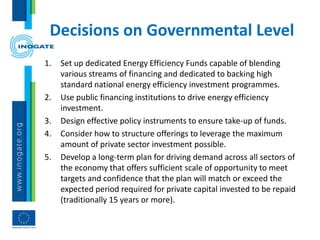 Decisions on Governmental Level
1. Set up dedicated Energy Efficiency Funds capable of blending
various streams of financing and dedicated to backing high
standard national energy efficiency investment programmes.
2. Use public financing institutions to drive energy efficiency
investment.
3. Design effective policy instruments to ensure take-up of funds.
4. Consider how to structure offerings to leverage the maximum
amount of private sector investment possible.
5. Develop a long-term plan for driving demand across all sectors of
the economy that offers sufficient scale of opportunity to meet
targets and confidence that the plan will match or exceed the
expected period required for private capital invested to be repaid
(traditionally 15 years or more).
 
