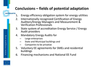 Conclusions – fields of potential adaptation
1. Energy efficiency obligation system for energy utilities
2. Internationally recognized Certification of Energy
Auditors/Energy Managers and Measurement &
Verification Professionals
3. State system of accreditation Energy Service / Energy
Audit providers
4. Mandatory Energy Audits for
– Large enterprises
– State and Municipal buildings and
– Companies to be privatize
5. Voluntary EE agreements for SMEs and residential
buildings
6. Financing mechanisms and National EE Fund
 