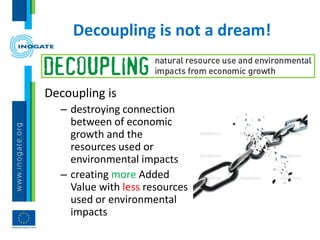 Decoupling is not a dream!
Decoupling is
– destroying connection
between of economic
growth and the
resources used or
environmental impacts
– creating more Added
Value with less resources
used or environmental
impacts
 