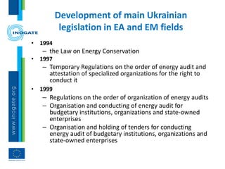 Development of main Ukrainian
legislation in EA and EM fields
• 1994
– the Law on Energy Conservation
• 1997
– Temporary Regulations on the order of energy audit and
attestation of specialized organizations for the right to
conduct it
• 1999
– Regulations on the order of organization of energy audits
– Organisation and conducting of energy audit for
budgetary institutions, organizations and state-owned
enterprises
– Organisation and holding of tenders for conducting
energy audit of budgetary institutions, organizations and
state-owned enterprises
 