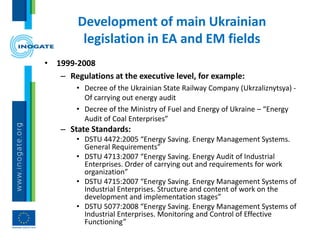 • 1999-2008
– Regulations at the executive level, for example:
• Decree of the Ukrainian State Railway Company (Ukrzaliznytsya) -
Of carrying out energy audit
• Decree of the Ministry of Fuel and Energy of Ukraine – “Energy
Audit of Coal Enterprises”
– State Standards:
• DSTU 4472:2005 “Energy Saving. Energy Management Systems.
General Requirements”
• DSTU 4713:2007 “Energy Saving. Energy Audit of Industrial
Enterprises. Order of carrying out and requirements for work
organization”
• DSTU 4715:2007 “Energy Saving. Energy Management Systems of
Industrial Enterprises. Structure and content of work on the
development and implementation stages”
• DSTU 5077:2008 “Energy Saving. Energy Management Systems of
Industrial Enterprises. Monitoring and Control of Effective
Functioning”
Development of main Ukrainian
legislation in EA and EM fields
 