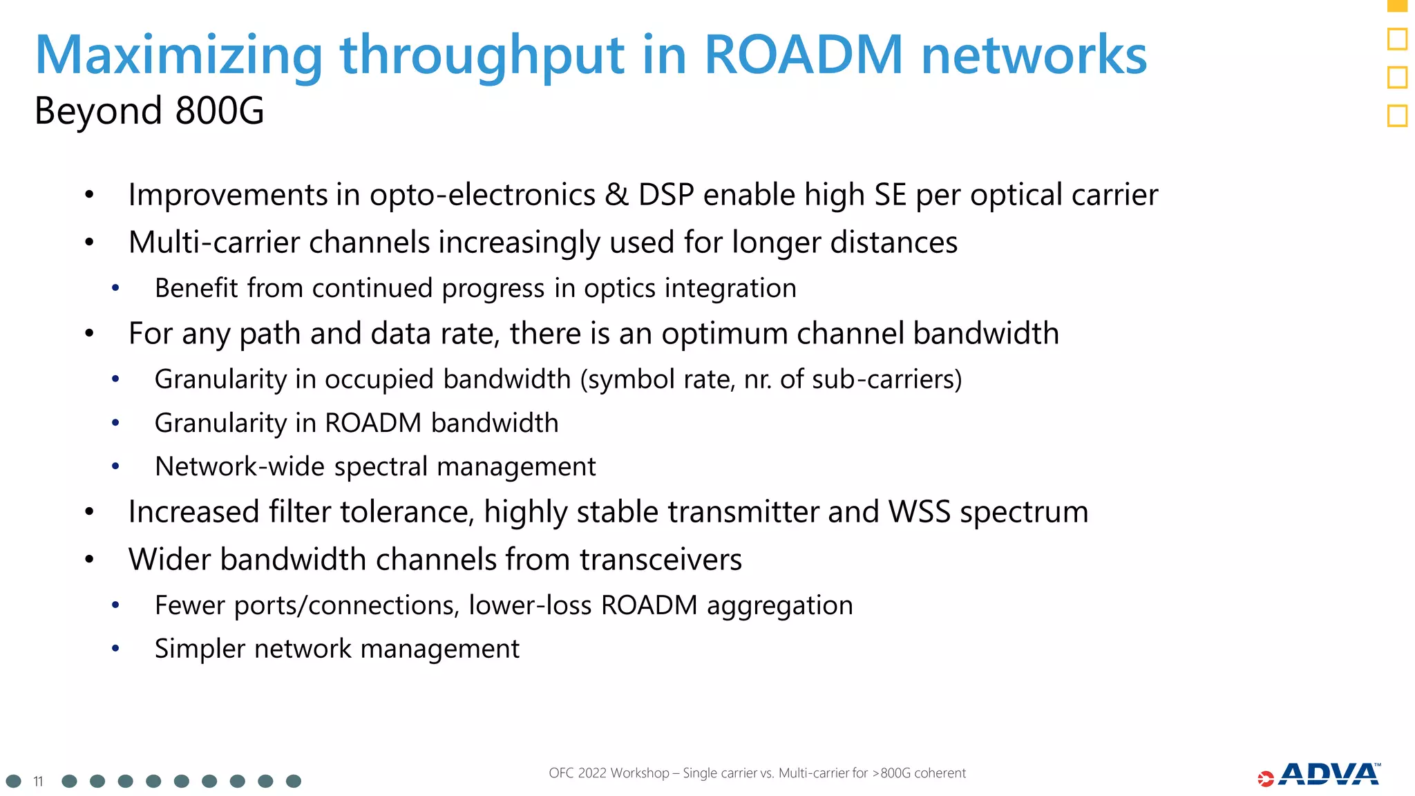 11
OFC 2022 Workshop – Single carrier vs. Multi-carrier for >800G coherent
Beyond 800G
• Improvements in opto-electronics & DSP enable high SE per optical carrier
• Multi-carrier channels increasingly used for longer distances
• Benefit from continued progress in optics integration
• For any path and data rate, there is an optimum channel bandwidth
• Granularity in occupied bandwidth (symbol rate, nr. of sub-carriers)
• Granularity in ROADM bandwidth
• Network-wide spectral management
• Increased filter tolerance, highly stable transmitter and WSS spectrum
• Wider bandwidth channels from transceivers
• Fewer ports/connections, lower-loss ROADM aggregation
• Simpler network management
Maximizing throughput in ROADM networks
 