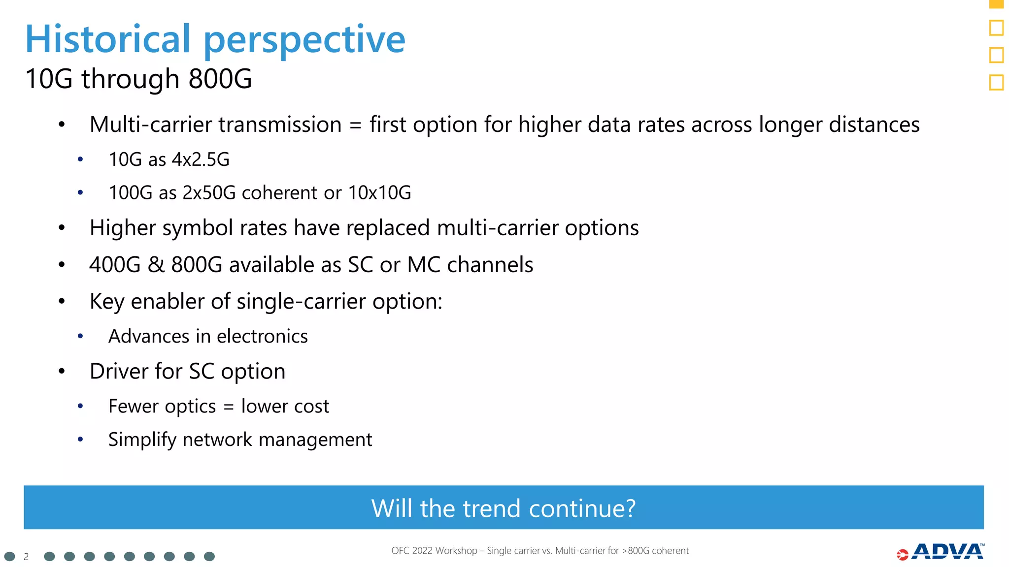 2
OFC 2022 Workshop – Single carrier vs. Multi-carrier for >800G coherent
10G through 800G
Will the trend continue?
• Multi-carrier transmission = first option for higher data rates across longer distances
• 10G as 4x2.5G
• 100G as 2x50G coherent or 10x10G
• Higher symbol rates have replaced multi-carrier options
• 400G & 800G available as SC or MC channels
• Key enabler of single-carrier option:
• Advances in electronics
• Driver for SC option
• Fewer optics = lower cost
• Simplify network management
Historical perspective
 