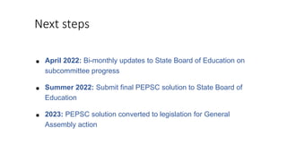 Next steps
■ April 2022: Bi-monthly updates to State Board of Education on
subcommittee progress
■ Summer 2022: Submit final PEPSC solution to State Board of
Education
■ 2023: PEPSC solution converted to legislation for General
Assembly action
 