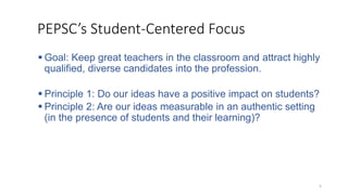 5
PEPSC’s Student-Centered Focus
 Goal: Keep great teachers in the classroom and attract highly
qualified, diverse candidates into the profession.
 Principle 1: Do our ideas have a positive impact on students?
 Principle 2: Are our ideas measurable in an authentic setting
(in the presence of students and their learning)?
 