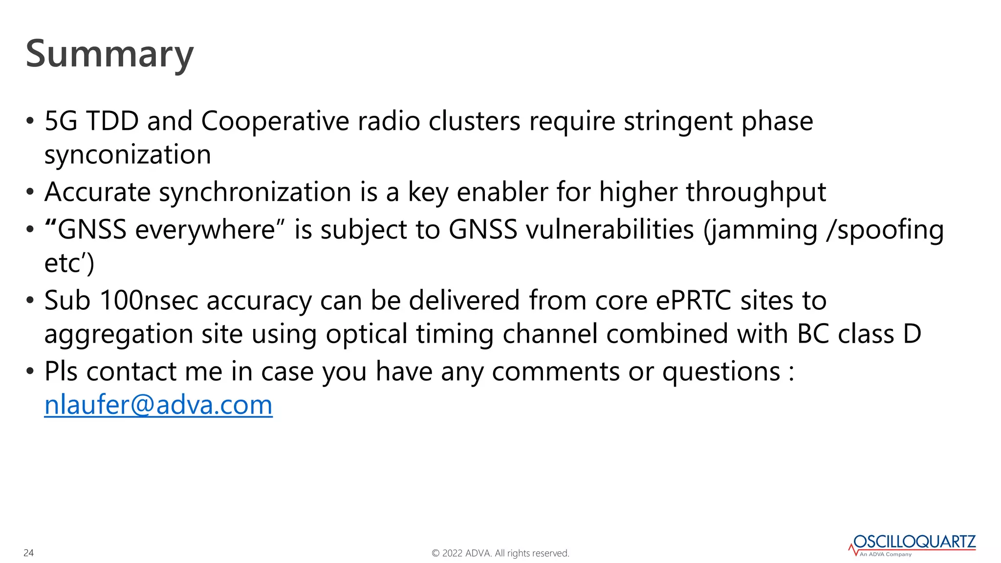 © 2022 ADVA. All rights reserved.
24
Summary
• 5G TDD and Cooperative radio clusters require stringent phase
synconization
• Accurate synchronization is a key enabler for higher throughput
• “GNSS everywhere” is subject to GNSS vulnerabilities (jamming /spoofing
etc’)
• Sub 100nsec accuracy can be delivered from core ePRTC sites to
aggregation site using optical timing channel combined with BC class D
• Pls contact me in case you have any comments or questions :
nlaufer@adva.com
 