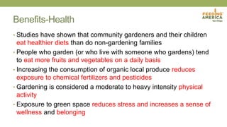 Benefits-Health
• Studies have shown that community gardeners and their children
eat healthier diets than do non-gardening families
• People who garden (or who live with someone who gardens) tend
to eat more fruits and vegetables on a daily basis
• Increasing the consumption of organic local produce reduces
exposure to chemical fertilizers and pesticides
• Gardening is considered a moderate to heavy intensity physical
activity
• Exposure to green space reduces stress and increases a sense of
wellness and belonging
 
