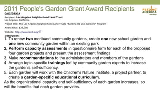 2011 People's Garden Grant Award Recipients
1. To renew two moribund community gardens, create one new school garden and
one new community garden within an existing park
2. Perform capacity assessments in questionnaire form for each of the proposed
four garden projects and present the assessment findings
3. Make recommendations to the administrators and members of the gardens
4. Arrange topic-specific trainings led by community garden experts to increase
the garden's self-sufficiency.
5. Each garden will work with the Children's Nature Institute, a project partner, to
create a garden-specific educational curriculum.
As the organizational capacity and self-sufficiency of each garden increases, so
will the benefits that each garden provides.
 