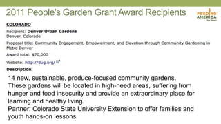 2011 People's Garden Grant Award Recipients
14 new, sustainable, produce-focused community gardens.
These gardens will be located in high-need areas, suffering from
hunger and food insecurity and provide an extraordinary place for
learning and healthy living.
Partner: Colorado State University Extension to offer families and
youth hands-on lessons
 
