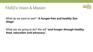 FASD’s Vision & Mission
• What do we want to see? “A hunger-free and healthy San
Diego”.
• What are we going to do? We will “end hunger through healthy
food, education and advocacy”.
 