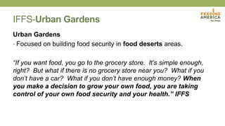 IFFS-Urban Gardens
Urban Gardens
• Focused on building food security in food deserts areas.
“If you want food, you go to the grocery store. It’s simple enough,
right? But what if there is no grocery store near you? What if you
don’t have a car? What if you don’t have enough money? When
you make a decision to grow your own food, you are taking
control of your own food security and your health.” IFFS
 