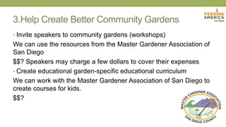 3.Help Create Better Community Gardens
• Invite speakers to community gardens (workshops)
We can use the resources from the Master Gardener Association of
San Diego
$$? Speakers may charge a few dollars to cover their expenses
• Create educational garden-specific educational curriculum
We can work with the Master Gardener Association of San Diego to
create courses for kids.
$$?
 