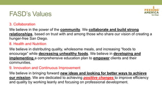 FASD’s Values
3. Collaboration
We believe in the power of the community. We collaborate and build strong
relationships, based on trust with and among those who share our vision of creating a
hunger-free San Diego.
8. Health and Nutrition
We believe in distributing quality, wholesome meals, and increasing “foods to
encourage” while decreasing unhealthy foods. We believe in developing and
implementing a comprehensive education plan to empower clients and their
communities.
9. Innovation and Continuous Improvement
We believe in bringing forward new ideas and looking for better ways to achieve
our mission. We are dedicated to achieving positive changes to improve efficiency
and quality by working leanly and focusing on professional development.
 