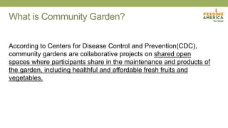 What is Community Garden?
According to Centers for Disease Control and Prevention(CDC),
community gardens are collaborative projects on shared open
spaces where participants share in the maintenance and products of
the garden, including healthful and affordable fresh fruits and
vegetables.
 