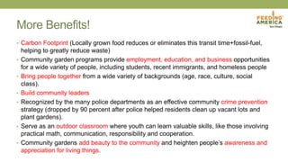More Benefits!
• Carbon Footprint (Locally grown food reduces or eliminates this transit time+fossil-fuel,
helping to greatly reduce waste)
• Community garden programs provide employment, education, and business opportunities
for a wide variety of people, including students, recent immigrants, and homeless people
• Bring people together from a wide variety of backgrounds (age, race, culture, social
class).
• Build community leaders
• Recognized by the many police departments as an effective community crime prevention
strategy (dropped by 90 percent after police helped residents clean up vacant lots and
plant gardens).
• Serve as an outdoor classroom where youth can learn valuable skills, like those involving
practical math, communication, responsibility and cooperation.
• Community gardens add beauty to the community and heighten people’s awareness and
appreciation for living things.
 