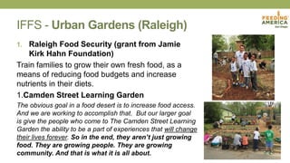 IFFS - Urban Gardens (Raleigh)
1. Raleigh Food Security (grant from Jamie
Kirk Hahn Foundation)
Train families to grow their own fresh food, as a
means of reducing food budgets and increase
nutrients in their diets.
1.Camden Street Learning Garden
The obvious goal in a food desert is to increase food access.
And we are working to accomplish that. But our larger goal
is give the people who come to The Camden Street Learning
Garden the ability to be a part of experiences that will change
their lives forever. So in the end, they aren’t just growing
food. They are growing people. They are growing
community. And that is what it is all about.
 