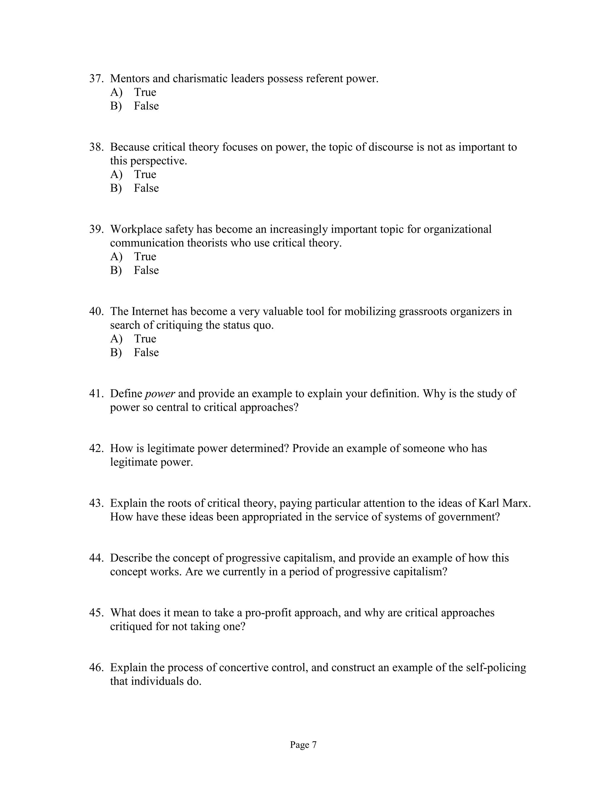 Page 7
37. Mentors and charismatic leaders possess referent power.
A) True
B) False
38. Because critical theory focuses on power, the topic of discourse is not as important to
this perspective.
A) True
B) False
39. Workplace safety has become an increasingly important topic for organizational
communication theorists who use critical theory.
A) True
B) False
40. The Internet has become a very valuable tool for mobilizing grassroots organizers in
search of critiquing the status quo.
A) True
B) False
41. Define power and provide an example to explain your definition. Why is the study of
power so central to critical approaches?
42. How is legitimate power determined? Provide an example of someone who has
legitimate power.
43. Explain the roots of critical theory, paying particular attention to the ideas of Karl Marx.
How have these ideas been appropriated in the service of systems of government?
44. Describe the concept of progressive capitalism, and provide an example of how this
concept works. Are we currently in a period of progressive capitalism?
45. What does it mean to take a pro-profit approach, and why are critical approaches
critiqued for not taking one?
46. Explain the process of concertive control, and construct an example of the self-policing
that individuals do.
 