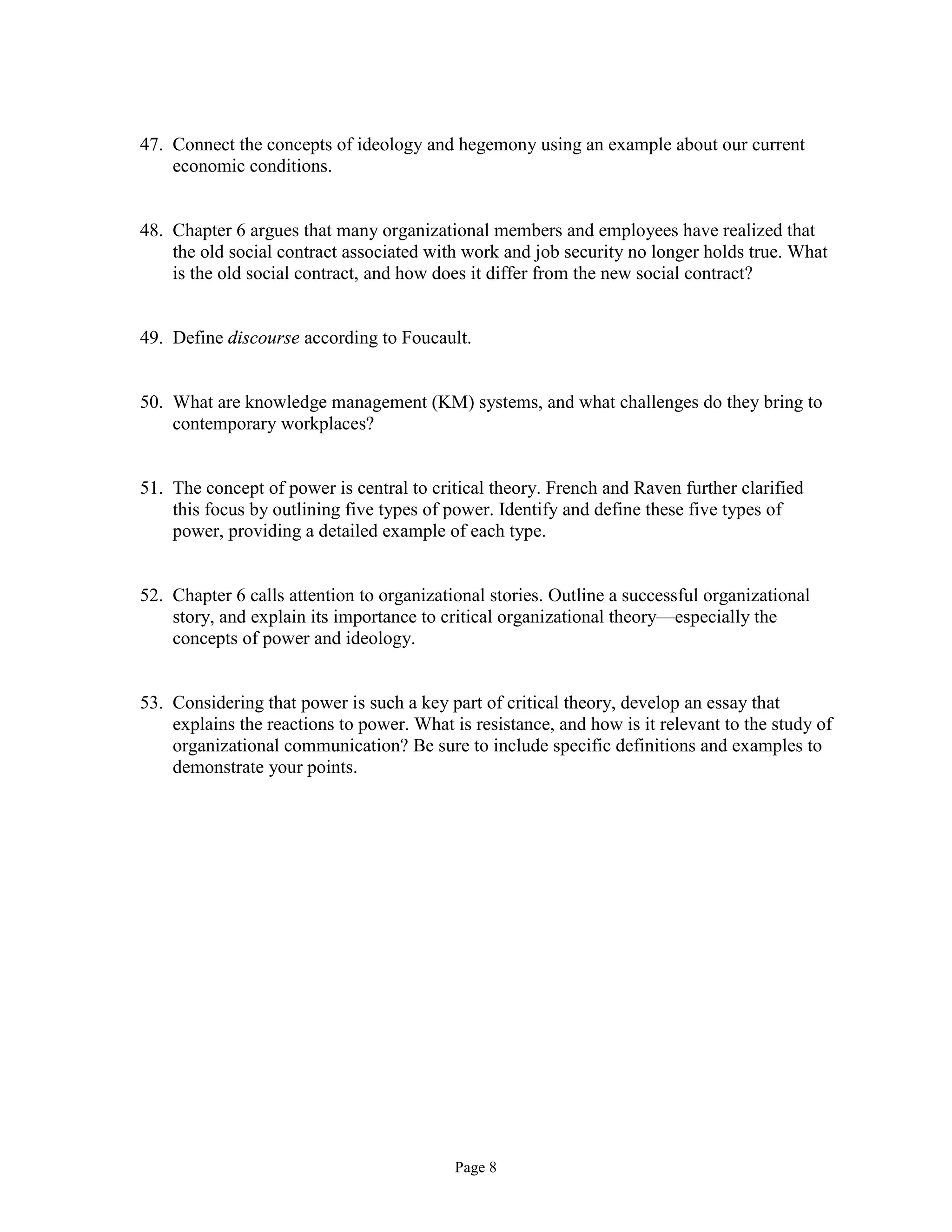 Page 8
47. Connect the concepts of ideology and hegemony using an example about our current
economic conditions.
48. Chapter 6 argues that many organizational members and employees have realized that
the old social contract associated with work and job security no longer holds true. What
is the old social contract, and how does it differ from the new social contract?
49. Define discourse according to Foucault.
50. What are knowledge management (KM) systems, and what challenges do they bring to
contemporary workplaces?
51. The concept of power is central to critical theory. French and Raven further clarified
this focus by outlining five types of power. Identify and define these five types of
power, providing a detailed example of each type.
52. Chapter 6 calls attention to organizational stories. Outline a successful organizational
story, and explain its importance to critical organizational theory—especially the
concepts of power and ideology.
53. Considering that power is such a key part of critical theory, develop an essay that
explains the reactions to power. What is resistance, and how is it relevant to the study of
organizational communication? Be sure to include specific definitions and examples to
demonstrate your points.
 