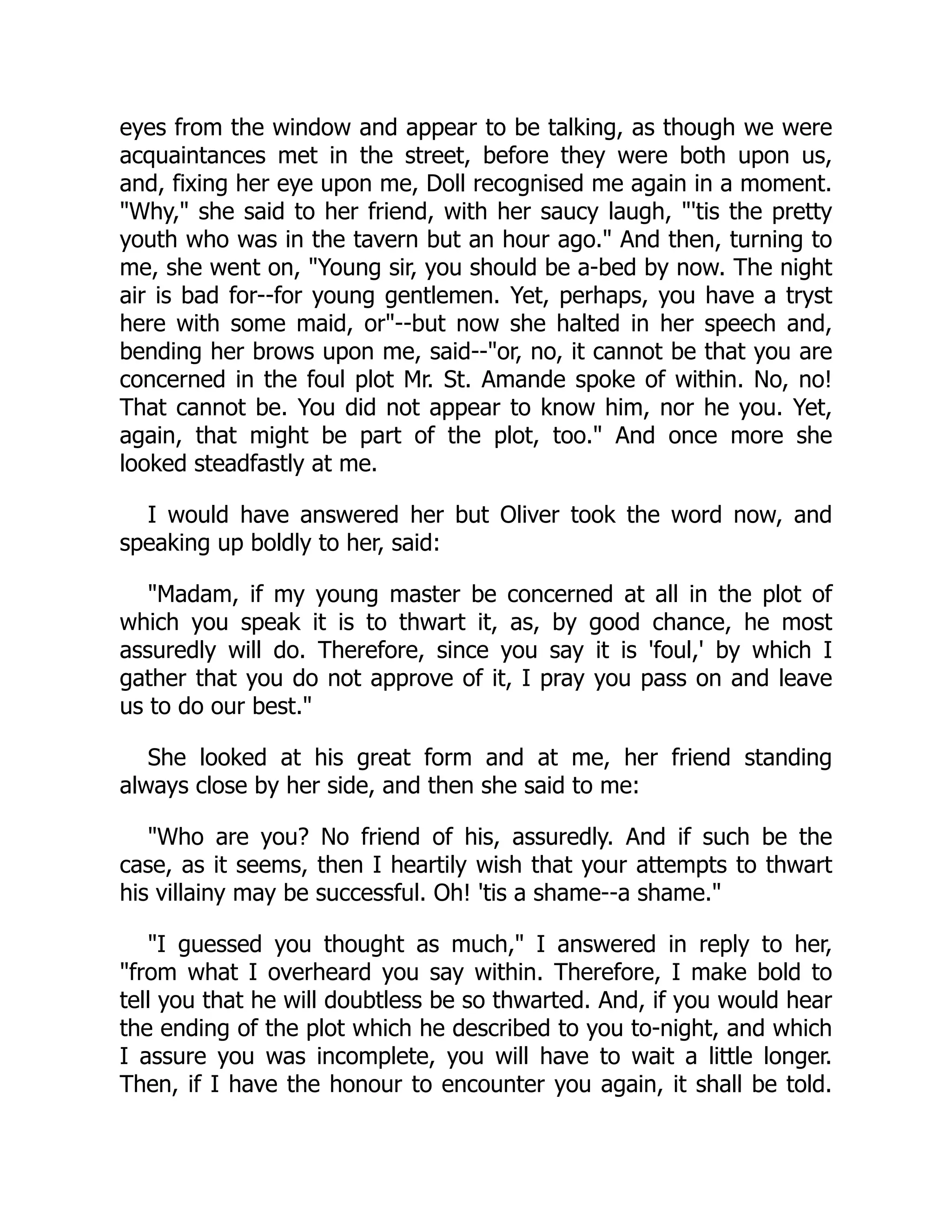 eyes from the window and appear to be talking, as though we were
acquaintances met in the street, before they were both upon us,
and, fixing her eye upon me, Doll recognised me again in a moment.
"Why," she said to her friend, with her saucy laugh, "'tis the pretty
youth who was in the tavern but an hour ago." And then, turning to
me, she went on, "Young sir, you should be a-bed by now. The night
air is bad for--for young gentlemen. Yet, perhaps, you have a tryst
here with some maid, or"--but now she halted in her speech and,
bending her brows upon me, said--"or, no, it cannot be that you are
concerned in the foul plot Mr. St. Amande spoke of within. No, no!
That cannot be. You did not appear to know him, nor he you. Yet,
again, that might be part of the plot, too." And once more she
looked steadfastly at me.
I would have answered her but Oliver took the word now, and
speaking up boldly to her, said:
"Madam, if my young master be concerned at all in the plot of
which you speak it is to thwart it, as, by good chance, he most
assuredly will do. Therefore, since you say it is 'foul,' by which I
gather that you do not approve of it, I pray you pass on and leave
us to do our best."
She looked at his great form and at me, her friend standing
always close by her side, and then she said to me:
"Who are you? No friend of his, assuredly. And if such be the
case, as it seems, then I heartily wish that your attempts to thwart
his villainy may be successful. Oh! 'tis a shame--a shame."
"I guessed you thought as much," I answered in reply to her,
"from what I overheard you say within. Therefore, I make bold to
tell you that he will doubtless be so thwarted. And, if you would hear
the ending of the plot which he described to you to-night, and which
I assure you was incomplete, you will have to wait a little longer.
Then, if I have the honour to encounter you again, it shall be told.
 