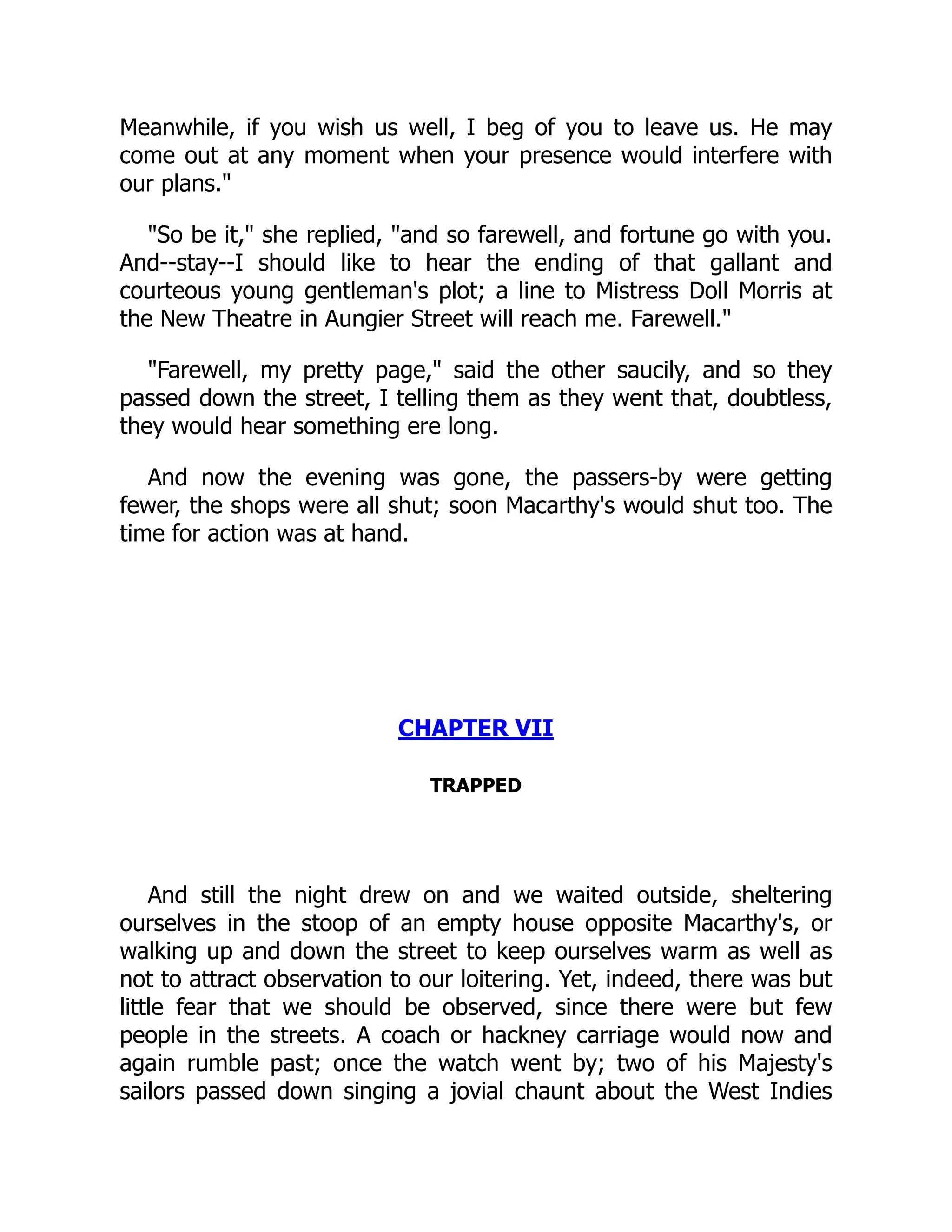 Meanwhile, if you wish us well, I beg of you to leave us. He may
come out at any moment when your presence would interfere with
our plans."
"So be it," she replied, "and so farewell, and fortune go with you.
And--stay--I should like to hear the ending of that gallant and
courteous young gentleman's plot; a line to Mistress Doll Morris at
the New Theatre in Aungier Street will reach me. Farewell."
"Farewell, my pretty page," said the other saucily, and so they
passed down the street, I telling them as they went that, doubtless,
they would hear something ere long.
And now the evening was gone, the passers-by were getting
fewer, the shops were all shut; soon Macarthy's would shut too. The
time for action was at hand.
CHAPTER VII
TRAPPED
And still the night drew on and we waited outside, sheltering
ourselves in the stoop of an empty house opposite Macarthy's, or
walking up and down the street to keep ourselves warm as well as
not to attract observation to our loitering. Yet, indeed, there was but
little fear that we should be observed, since there were but few
people in the streets. A coach or hackney carriage would now and
again rumble past; once the watch went by; two of his Majesty's
sailors passed down singing a jovial chaunt about the West Indies
 