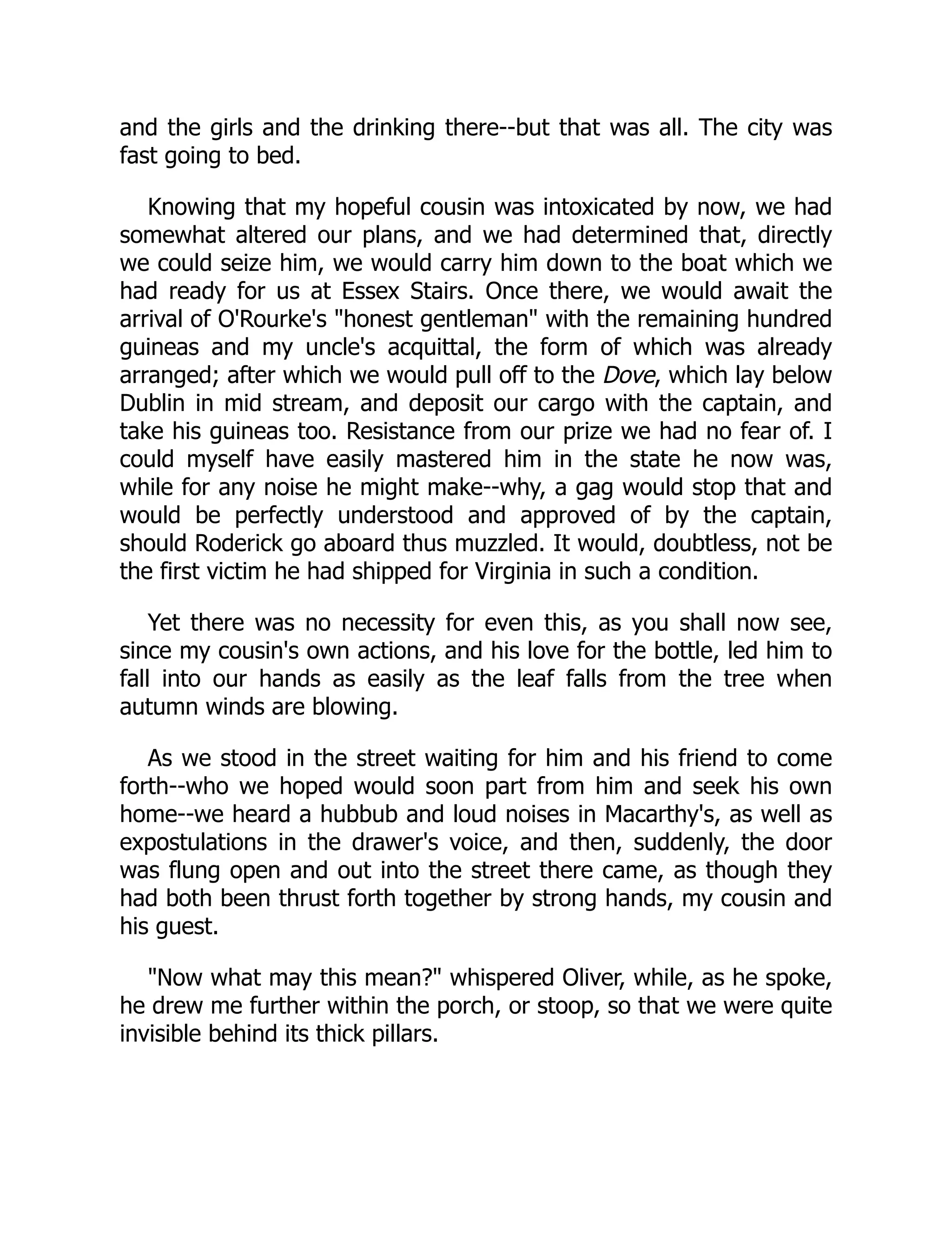 and the girls and the drinking there--but that was all. The city was
fast going to bed.
Knowing that my hopeful cousin was intoxicated by now, we had
somewhat altered our plans, and we had determined that, directly
we could seize him, we would carry him down to the boat which we
had ready for us at Essex Stairs. Once there, we would await the
arrival of O'Rourke's "honest gentleman" with the remaining hundred
guineas and my uncle's acquittal, the form of which was already
arranged; after which we would pull off to the Dove, which lay below
Dublin in mid stream, and deposit our cargo with the captain, and
take his guineas too. Resistance from our prize we had no fear of. I
could myself have easily mastered him in the state he now was,
while for any noise he might make--why, a gag would stop that and
would be perfectly understood and approved of by the captain,
should Roderick go aboard thus muzzled. It would, doubtless, not be
the first victim he had shipped for Virginia in such a condition.
Yet there was no necessity for even this, as you shall now see,
since my cousin's own actions, and his love for the bottle, led him to
fall into our hands as easily as the leaf falls from the tree when
autumn winds are blowing.
As we stood in the street waiting for him and his friend to come
forth--who we hoped would soon part from him and seek his own
home--we heard a hubbub and loud noises in Macarthy's, as well as
expostulations in the drawer's voice, and then, suddenly, the door
was flung open and out into the street there came, as though they
had both been thrust forth together by strong hands, my cousin and
his guest.
"Now what may this mean?" whispered Oliver, while, as he spoke,
he drew me further within the porch, or stoop, so that we were quite
invisible behind its thick pillars.
 